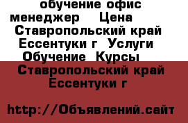 обучение офис менеджер  › Цена ­ 100 - Ставропольский край, Ессентуки г. Услуги » Обучение. Курсы   . Ставропольский край,Ессентуки г.